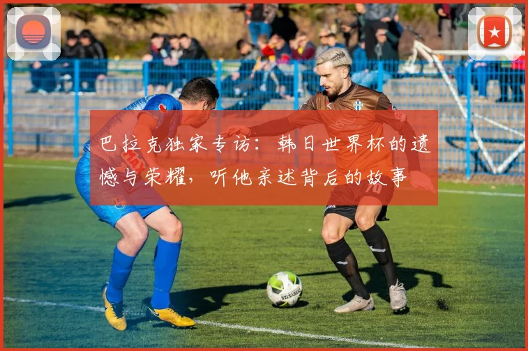 巴拉克独家专访：韩日世界杯的遗憾与荣耀，听他亲述背后的故事
