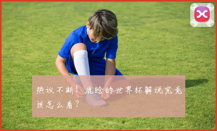 热议不断！鹿晗的世界杯解说究竟该怎么看？