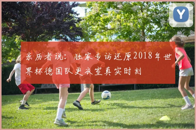 亲历者说:独家专访还原2018年世界杯德国队更衣室真实时刻