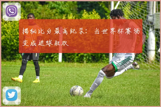 揭秘比分最高纪录：当世界杯赛场变成进球狂欢