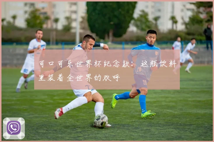 可口可乐世界杯纪念款：这瓶饮料里装着全世界的欢呼