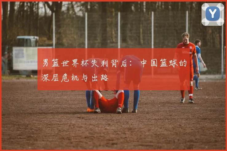 男篮世界杯失利背后:中国篮球的深层危机与出路